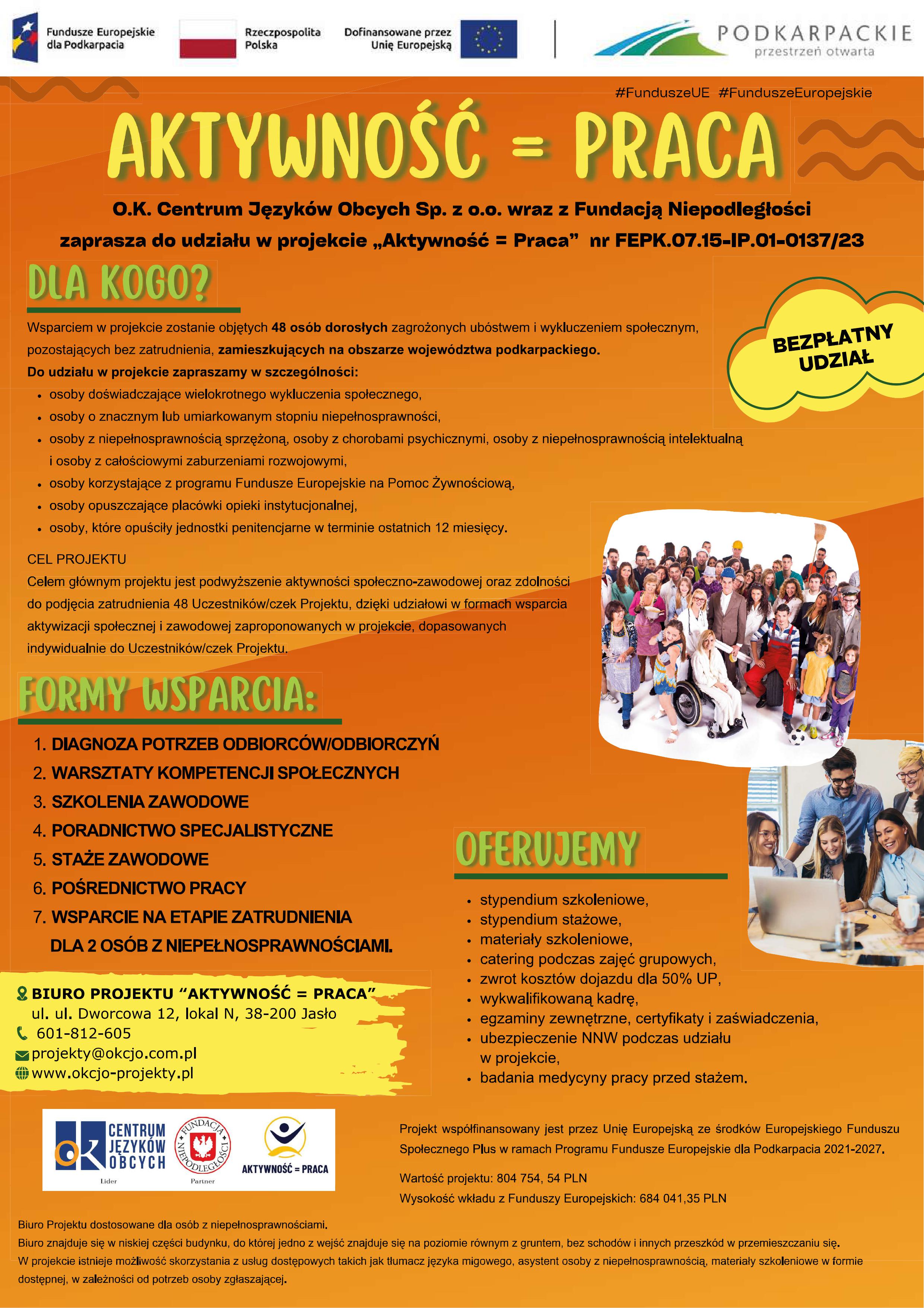 Plakat o&nbsp;orientacji pionowej, utrzymany w&nbsp;kolorystyce ż&oacute;łto-zielonej, z&nbsp;dominującymi odcieniami szarości i&nbsp;bieli w&nbsp;tekstach. Na samej g&oacute;rze plakatu, po lewej stronie, znajdują się logotypy: "Fundusze Europejskie dla Podkarpacia", "Rzeczpospolita Polska" i&nbsp;"Dofinansowane przez Unię Europejską". Po prawej stronie w&nbsp;nagł&oacute;wku widnieje logo "PODKARPACKIE przestrzeń otwarta" oraz&nbsp;hashtag "#FunduszeUE #FunduszeEuropejskie".  Centralnym elementem plakatu jest duży napis: "AKTYWNOŚĆ = PRACA".  Poniżej znajduje się informacja, że&nbsp;"O.K. Centrum Język&oacute;w Obcych Sp. z&nbsp;o.o. wraz z&nbsp;Fundacją Niepodległości zaprasza do udziału w&nbsp;projekcie &bdquo;Aktywność = Praca&rdquo; nr FEPK.07.15-IP.01-0137/23".  Następnie plakat przedstawia sekcje z&nbsp;informacjami o&nbsp;projekcie:  DLA KOGO? - W tej sekcji opisano grupę docelową projektu. Wymieniono osoby spełniające r&oacute;żne kryteria, takie jak: osoby doświadczające wielokrotnego wykluczenia społecznego, osoby o&nbsp;znacznym lub&nbsp;umiarkowanym stopniu niepełnosprawności, osoby z&nbsp;niepełnosprawnością sprzężoną, choroby psychiczne, niepełnosprawność intelektualna, korzystające z&nbsp;programu Funduszu Europejskiego na&nbsp;Pomoc Żywnościową, osoby opuszczające plac&oacute;wki instytucjonalne, a&nbsp;także osoby, kt&oacute;re opuściły jednostki penitencjarne w&nbsp;terminie ostatnich 12 miesięcy. Obok tej sekcji, w&nbsp;ż&oacute;łtej ramce, znajduje się napis "BEZPŁATNY UDZIAŁ".  CEL PROJEKTU - Określa gł&oacute;wny cel, kt&oacute;rym jest podwyższenie aktywności społeczno-zawodowej 48 uczestnik&oacute;w.  FORMY WSPARCIA: - Przedstawione w&nbsp;formie listy, obejmujące:  DIAGNOZA POTRZEB ODBIORC&Oacute;W/ODBIORCZYN WARSZTATY KOMPETENCJI SPOŁECZNYCH SZKOLENIA ZAWODOWE PORADNICTWO SPECJALISTYCZNE STAŻE ZAWODOWE POŚREDNICTWO PRACY WSPARCIE NA ETAPIE ZATRUDNIENIA DLA OS&Oacute;B Z NIEPEŁNOSPRAWNOŚCIAMI OFERUJEMY - Ta sekcja, wyr&oacute;żniona zielonym tłem, wylicza korzyści dla uczestnik&oacute;w, takie jak: stypendium szkoleniowe, stypendium stażowe, materiały szkoleniowe, catering podczas zajęć grupowych, zwrot koszt&oacute;w dojazdu do 50% UP, wykwalifikowaną kadrę, egzaminy zewnętrzne, certyfikaty i&nbsp;zaświadczenia, ubezpieczenie NNW podczas udziału w&nbsp;projekcie, badania medycyny pracy przed stażem.  Na plakacie umieszczono r&oacute;wnież zdjęcia przedstawiające osoby w&nbsp;r&oacute;żnym wieku, symbolizujące aktywność zawodową i&nbsp;edukacyjną. W tle grafik te znajdują się osoby na&nbsp;spotkaniach, w&nbsp;biurze, podczas pracy z&nbsp;komputerem.  W dolnej części plakatu znajdują się informacje kontaktowe do Biura Projektu "AKTYWNOŚĆ = PRACA":  ul. 3-go Maja 21, lok. N, 38-200 Jasło Telefon: 601 277 495 Email: projekty@okcjo.com.pl Strona internetowa: www.okcjo-projekty.pl Na samym dole plakatu znajdują się logotypy "CENTRUM JĘZYK&Oacute;W OBCYCH" oraz&nbsp;"AKTYWNOŚĆ + PRACA".  W prawym dolnym rogu plakatu widnieją informacje o&nbsp;wsp&oacute;łfinansowaniu projektu przez Unię Europejską ze środk&oacute;w Europejskiego Funduszu Społecznego Plus, w&nbsp;ramach Programu Fundusze Europejskie dla Podkarpacia 2021-2027, wartość projektu: 804 754, 54 PLN, wysokość wkładu z&nbsp;Funduszy Europejskich: 684 041,35 PLN.  Pod tymi danymi znajduje się także kr&oacute;tka informacja o&nbsp;tym, że&nbsp;"Biuro Projektu dostosowane dla os&oacute;b z&nbsp;niepełnosprawnościami" i&nbsp;że "Biuro znajduje się w&nbsp;niskiej części budynku, do kt&oacute;rej wolno z&nbsp;wejść. Znajduje się na&nbsp;poziomie r&oacute;wnym z&nbsp;gruntem, bez schod&oacute;w i&nbsp;innych przeszk&oacute;d w&nbsp;przemieszczaniu się. W projekcie istnieje możliwość skorzystania z&nbsp;usług dodatkowych takich jak: tłumacz języka migowego, asystent osoby z&nbsp;niepełnosprawnością, materiały szkoleniowe w&nbsp;formie dostępnej, w&nbsp;zależności od potrzeb osoby zgłaszającej."