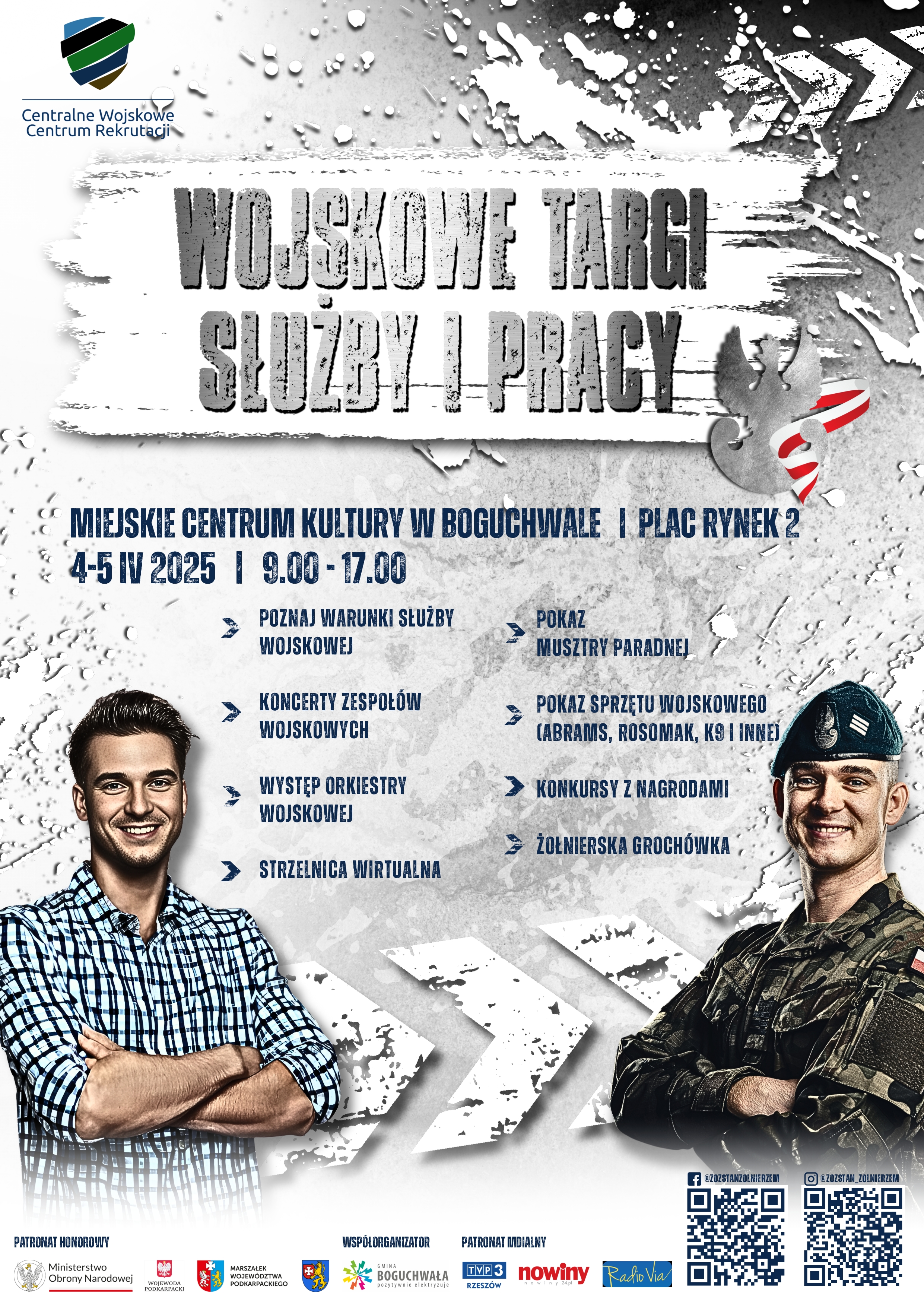 Na grafice znajduje się plakat informujący o Wojskowych Targach Służby i Pracy.  Główne informacje na plakacie:  Tytuł: WOJSKOWE TARGI SŁUŻBY I PRACY Miejsce: MIEJSKIE CENTRUM KULTURY W BOGUCHWALE I PLAC RYNEK 2 Data: 4-5 IV 2025 Godziny: 9.00 - 17.00 Atrakcje:  POZNAJ WARUNKI SŁUŻBY KONCERTY ZESPOŁÓW WOJSKOWYCH WYSTĘP ORKIESTRY WOJSKOWEJ STRZELNICA WIRTUALNA POKAZ MUSZTRY PARADNEJ POKAZ SPRZĘTU WOJSKOWEGO (ABRAMS, ROSOMAK, KO I INNEJ) KONKURSY Z NAGRODAMI ŻOŁNIERSKA GROCHÓWKA Dodatkowe informacje:  Na górze po lewej stronie znajduje się logo Centralnego Wojskowego Centrum Rekrutacji. Na dole widnieją logotypy patronów honorowych, współorganizatora i patronów medialnych: Patronat Honorowy: Ministerstwo Obrony Narodowej Współorganizator: BOGUCHWAŁA Patronat Medialny: TVP3 Rzeszów, nowiny Rafio Via Widoczne są również dwa zdjęcia uśmiechniętych mężczyzn. Jeden z nich ubrany jest w koszulę w kratę, a drugi w mundur wojskowy z czapką. Obaj patrzą w stronę widza. W dolnej części plakatu znajdują się kody QR oraz adresy profili w mediach społecznościowych (Facebook i Instagram).