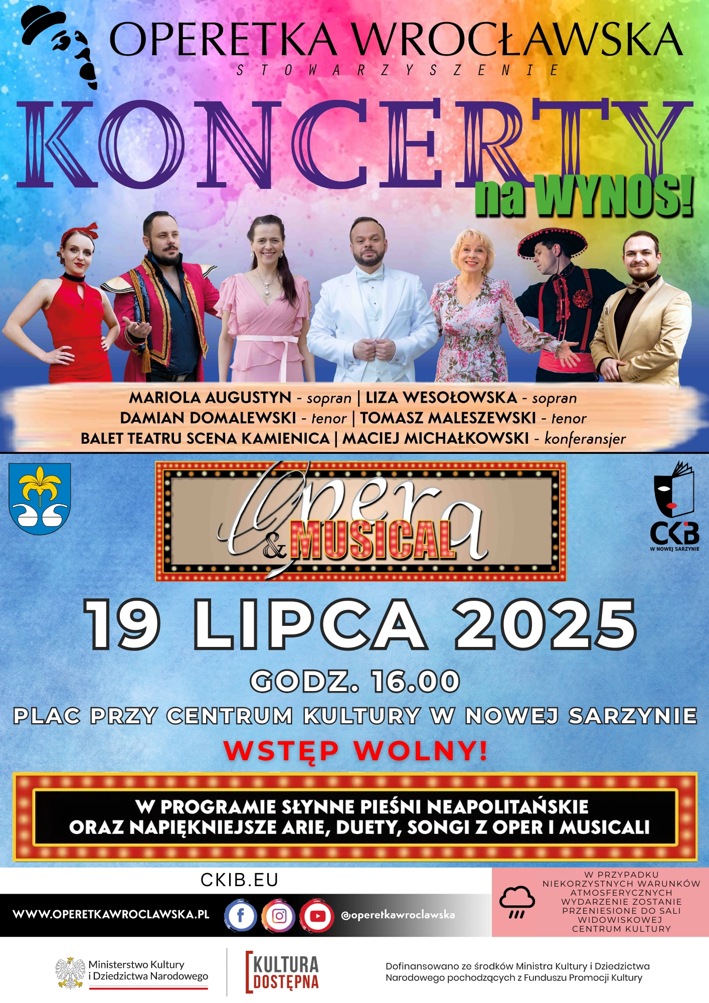 Grafika to plakat promujący wydarzenie artystyczne organizowane przez Operetkę Wrocławską pt. &bdquo;Koncerty na&nbsp;wynos! Opera & Musical&rdquo;.  Szczeg&oacute;ły wydarzenia: ???? Data: 19 lipca 2025 ???? Godzina: 16:00 ???? Miejsce: Plac przy Centrum Kultury w&nbsp;Nowej Sarzynie ???? Wstęp wolny!  W programie: Najpiękniejsze arie, duety, songi z&nbsp;oper i&nbsp;musicali  Słynne pieśni neapolitańskie  Wystąpią: Mariola Augustyn (sopran)  Liza Wesołowska (sopran)  Damian Domalewski (tenor)  Tomasz Maleszewski (tenor)  Balet Teatru Scena Kamienica  Maciej Michałowski &ndash; konferansjer  ???? W razie niepogody koncert zostanie przeniesiony do sali widowiskowej Centrum Kultury.  Organizatorzy wydarzenia: Operetka Wrocławska, CKB w&nbsp;Nowej Sarzynie Wydarzenie dofinansowano ze środk&oacute;w Ministerstwa Kultury i&nbsp;Dziedzictwa Narodowego w&nbsp;ramach programu Kultura Dostępna.  Plakat przyciąga wzrok kolorowym tłem, wyraźnymi hasłami oraz&nbsp;zdjęciami artyst&oacute;w występujących podczas koncertu.