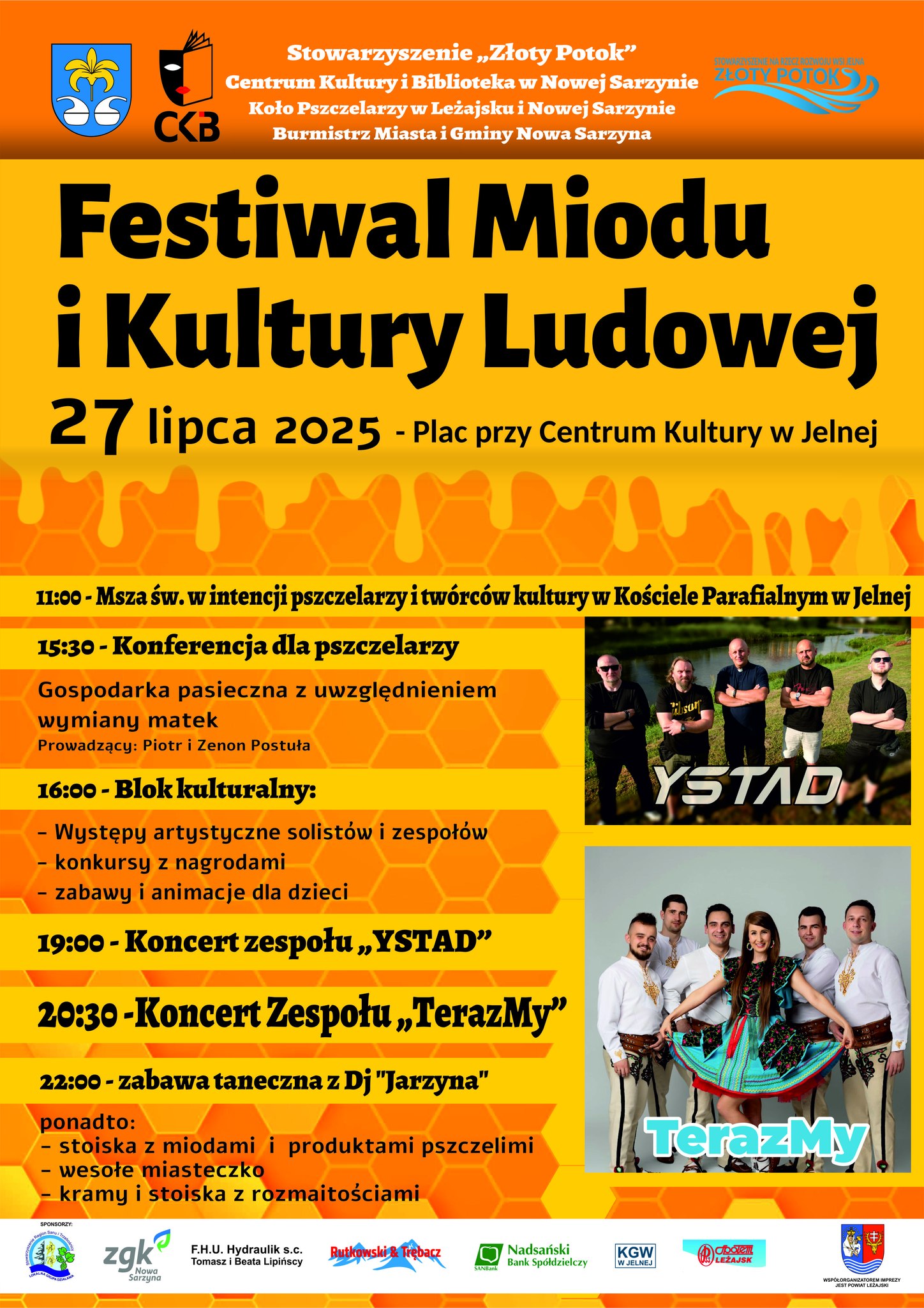 Grafika przedstawia plakat informacyjny dotyczący wydarzenia Festiwal Miodu i&nbsp;Kultury Ludowej, kt&oacute;re odbędzie się 27 lipca 2025 roku na&nbsp;placu przy Centrum Kultury w&nbsp;Jelnej.  Gł&oacute;wne elementy graficzne i&nbsp;informacje: Nagł&oacute;wek: Wyr&oacute;żniający się, duży tytuł wydarzenia w&nbsp;kolorze czarnym na&nbsp;tle przypominającym mi&oacute;d spływający po plastrze miodu.  Organizatorzy: Stowarzyszenie &bdquo;Złoty Potok&rdquo;, Centrum Kultury i&nbsp;Biblioteka w&nbsp;Nowej Sarzynie, Koło Pszczelarzy w&nbsp;Leżajsku i&nbsp;Nowej Sarzynie, Burmistrz Miasta i&nbsp;Gminy Nowa Sarzyna.  Program wydarzenia:  11:00 &ndash; Msza św. w&nbsp;intencji pszczelarzy i&nbsp;tw&oacute;rc&oacute;w kultury.  15:30 &ndash; Konferencja dla pszczelarzy nt. gospodarki pasiecznej (prowadzący: Piotr i&nbsp;Zenon Postuła).  16:00 &ndash; Blok kulturalny: występy artystyczne, konkursy, zabawy i&nbsp;animacje dla dzieci.  19:00 &ndash; Koncert zespołu YSTAD (ze zdjęciem zespołu).  20:30 &ndash; Koncert zespołu TerazMy (r&oacute;wnież z&nbsp;fotografią).  22:00 &ndash; Zabawa taneczna z&nbsp;DJ-em &bdquo;Jarzyna&rdquo;.  Dodatkowe atrakcje: stoiska z&nbsp;miodami i&nbsp;produktami pszczelimi, wesołe miasteczko, kramy z&nbsp;rozmaitościami.  Tło i&nbsp;motyw graficzny: Motyw plastra miodu, intensywne kolory pomarańczowe i&nbsp;ż&oacute;łte, kt&oacute;re podkreślają tematykę pszczelarską i&nbsp;ludową.