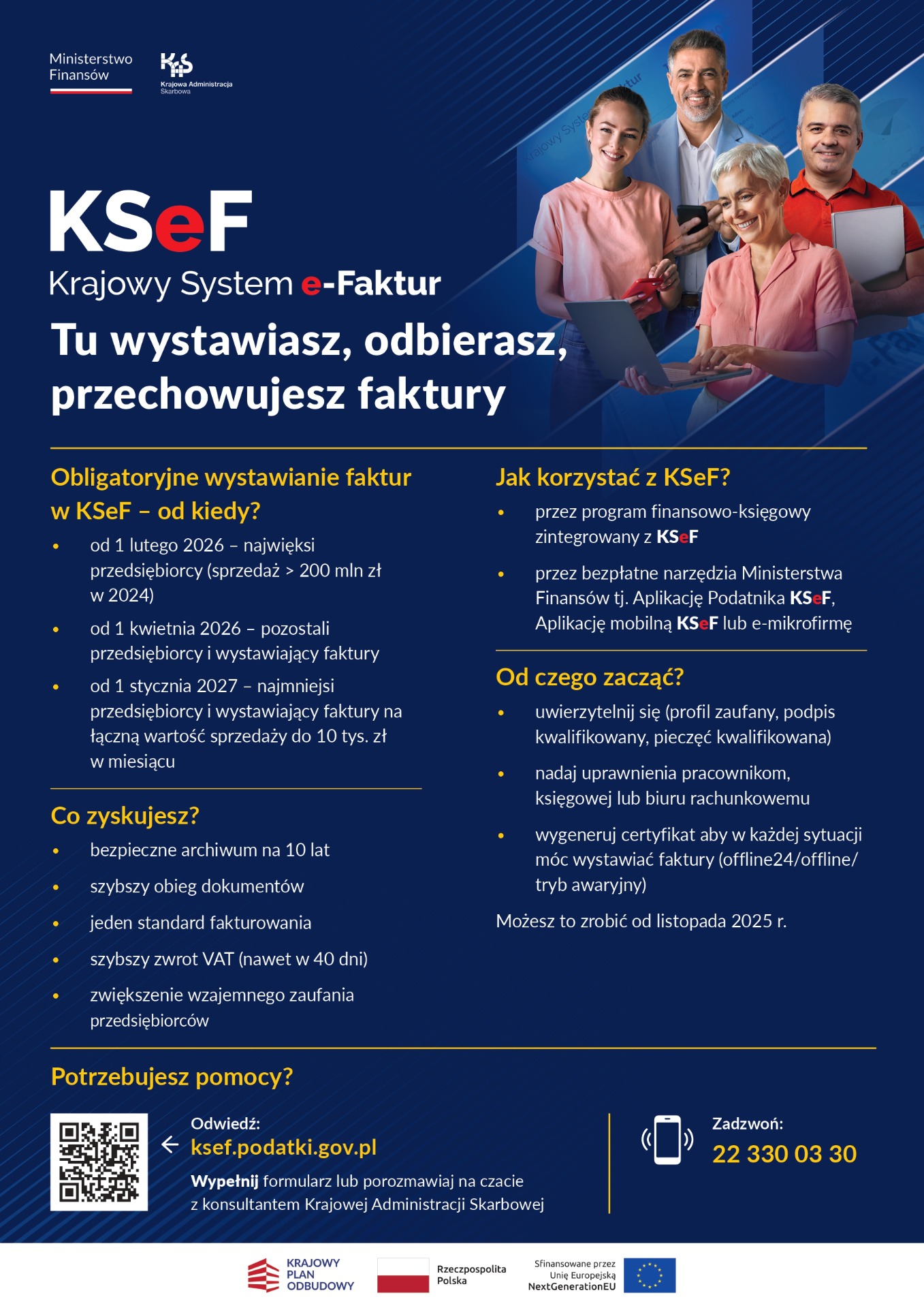 Grafika to oficjalny plakat informacyjny Ministerstwa Finans&oacute;w dotyczący Krajowego Systemu e-Faktur (KSeF). Utrzymana jest w&nbsp;granatowo-ż&oacute;łtej kolorystyce i&nbsp;zawiera zar&oacute;wno tekst, jak i&nbsp;zdjęcia.  Najważniejsze elementy plakatu: Nagł&oacute;wek  Po lewej stronie znajdują się logotypy: Ministerstwo Finans&oacute;w oraz&nbsp;Krajowa Administracja Skarbowa.  Duży, wyr&oacute;żniający się tytuł: &bdquo;KSeF &ndash; Krajowy System e-Faktur. Tu wystawiasz, odbierasz, przechowujesz faktury&rdquo;.  Zdjęcie  Po prawej stronie widoczne są cztery osoby w&nbsp;r&oacute;żnym wieku, trzymające laptop, dokumenty i&nbsp;smartfon &ndash; symbolizują użytkownik&oacute;w systemu.  Informacje merytoryczne &ndash; podzielone na&nbsp;sekcje: 1. Obowiązkowe wystawianie faktur w&nbsp;KSeF &ndash; od kiedy?  Wymieniono trzy etapy:  Od 1 lutego 2026 r. &ndash; najwięksi przedsiębiorcy (sprzedaż > 200 mln zł w&nbsp;2024 r.).  Od 1 kwietnia 2026 r. &ndash; pozostali przedsiębiorcy i&nbsp;wystawiający faktury.  Od 1 stycznia 2027 r. &ndash; najmniejsi przedsiębiorcy (sprzedaż do 10 tys. zł/mies.).  2. Co zyskujesz?  W punktach podano korzyści:  archiwum na&nbsp;10 lat,  szybszy obieg dokument&oacute;w,  jeden standard fakturowania,  szybszy zwrot VAT (do 40 dni),  większe zaufanie między przedsiębiorcami.  3. Jak korzystać z&nbsp;KSeF?  System będzie dostępny:  poprzez program finansowo-księgowy zintegrowany z&nbsp;KSeF,  przez darmowe narzędzia MF &ndash; Aplikacja Podatnika KSeF, aplikacje mobilne.  4. Od czego zacząć?  Wskazano kolejne kroki:  uwierzytelnienie (profil zaufany, podpis kwalifikowany itp.),  nadanie uprawnień pracownikom/księgowej,  wygenerowanie certyfikatu do wystawiania faktur także offline. Można to zrobić od listopada 2025 r.  Kontakt i&nbsp;pomoc  Adres strony: ksef.podatki.gov.pl  Kod QR prowadzący do serwisu.  Infolinia: 22 330 03 30.
