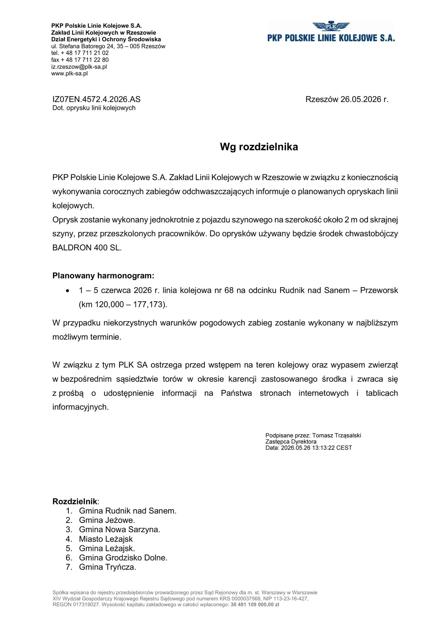 Dokument sporządzony na&nbsp;papierze firmowym PKP Polskie Linie Kolejowe S.A., Zakład Linii Kolejowych w&nbsp;Rzeszowie, Dział Energetyki i&nbsp;Ochrony Środowiska (ul. Stefana Batorego 24, 35-005 Rzesz&oacute;w).  Sygnatura pisma: IZ07EN.4572.4.2026.AS  Data i&nbsp;miejsce wystawienia: Rzesz&oacute;w, 26.05.2026 r.  Tytuł/Temat: Dot. oprysku linii kolejowych. Adresat: Wg rozdzielnika.  Treść gł&oacute;wna: PKP Polskie Linie Kolejowe S.A. informuje o&nbsp;planowanych corocznych opryskach odchwaszczających linii kolejowych.  Spos&oacute;b wykonania: Jednokrotnie, z&nbsp;pojazdu szynowego, na&nbsp;szerokość około 2 metr&oacute;w od skrajnej szyny, przez przeszkolonych pracownik&oacute;w.  Użyty preparat: Środek chwastob&oacute;jczy BALDRON 400 SL.  Planowany harmonogram: Termin: 1 &ndash; 5 czerwca 2026 r.  Lokalizacja: Linia kolejowa nr 68 na&nbsp;odcinku Rudnik nad Sanem &ndash; Przeworsk (km 120,000 &ndash; 177,173).  Uwaga: W przypadku niekorzystnych warunk&oacute;w pogodowych zabieg zostanie wykonany w&nbsp;najbliższym możliwym terminie.  Ostrzeżenia i&nbsp;prośby: PLK SA ostrzega przed wstępem na&nbsp;teren kolejowy oraz&nbsp;wypasem zwierząt w&nbsp;bezpośrednim sąsiedztwie tor&oacute;w w&nbsp;okresie karencji zastosowanego środka. Firma zwraca się z&nbsp;prośbą o&nbsp;udostępnienie tej informacji na&nbsp;stronach internetowych i&nbsp;tablicach informacyjnych gmin.  Podpis: Dokument podpisany kwalifikowanym podpisem elektronicznym przez: Tomasz Trząsalski, Zastępca Dyrektora. Data podpisu: 2026.05.26 13:13:22 CEST.  Rozdzielnik (Lista odbiorc&oacute;w): Gmina Rudnik nad Sanem  Gmina Jeżowe  Gmina Nowa Sarzyna  Miasto Leżajsk  Gmina Leżajsk  Gmina Grodzisko Dolne  Gmina Tryńcza