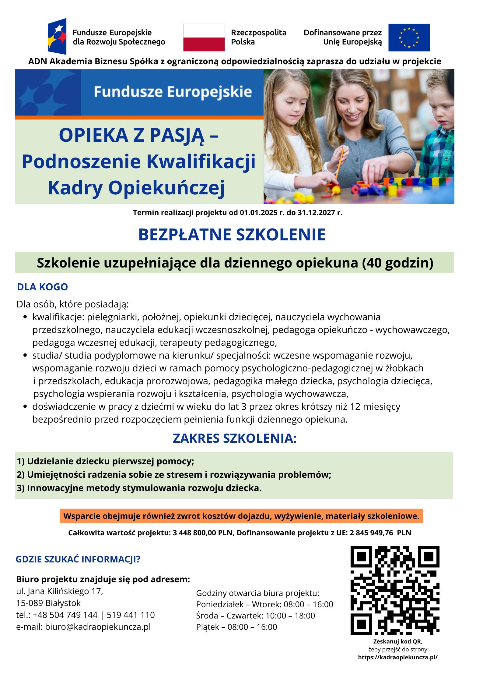 Grafika to plakat informacyjny promujący bezpłatne szkolenie realizowane w&nbsp;ramach Funduszy Europejskich.  W g&oacute;rnej części znajdują się logotypy: Fundusze Europejskie dla Rozwoju Społecznego, Rzeczpospolita Polska oraz&nbsp;Unia Europejska, a&nbsp;także informacja, że&nbsp;projekt realizuje ADN Akademia Biznesu Sp. z&nbsp;o.o.  Centralnie umieszczono nazwę projektu: &bdquo;Opieka z&nbsp;pasją &ndash; Podnoszenie Kwalifikacji Kadry Opiekuńczej&rdquo;. Obok widnieje zdjęcie kobiety pracującej z&nbsp;małymi dziećmi przy stoliku &ndash; wsp&oacute;lnie układają kolorowe klocki, co podkreśla tematykę opieki i&nbsp;edukacji najmłodszych.  Poniżej wyr&oacute;żniono hasło: BEZPŁATNE SZKOLENIE oraz&nbsp;informację, że&nbsp;jest to szkolenie uzupełniające dla dziennego opiekuna (40 godzin). Podano także okres realizacji projektu: od 1 stycznia 2025 r. do 31 grudnia 2027 r.  W części &bdquo;Dla kogo&rdquo; wskazano, że&nbsp;oferta skierowana jest do os&oacute;b posiadających określone kwalifikacje (m.in. pielęgniarki, położne, nauczyciele wychowania przedszkolnego i&nbsp;edukacji wczesnoszkolnej, pedagodzy, psychologowie) lub&nbsp;odpowiednie studia, a&nbsp;także doświadczenie w&nbsp;pracy z&nbsp;dziećmi do lat 3.  W sekcji &bdquo;Zakres szkolenia&rdquo; wymieniono trzy gł&oacute;wne obszary:  Udzielanie dziecku pierwszej pomocy,  Umiejętności radzenia sobie ze stresem i&nbsp;rozwiązywania problem&oacute;w,  Innowacyjne metody stymulowania rozwoju dziecka.  Podkreślono r&oacute;wnież, że&nbsp;wsparcie obejmuje zwrot koszt&oacute;w dojazdu, wyżywienie oraz&nbsp;materiały szkoleniowe. Na dole podano wartość projektu i&nbsp;wysokość dofinansowania z&nbsp;UE.  W dolnej części znajdują się dane kontaktowe biura projektu w&nbsp;Białymstoku, godziny otwarcia oraz&nbsp;kod QR prowadzący do strony internetowej. Kolorystyka plakatu utrzymana jest w&nbsp;odcieniach niebieskiego i&nbsp;zielonego, co nadaje mu oficjalny i&nbsp;edukacyjny charakter.