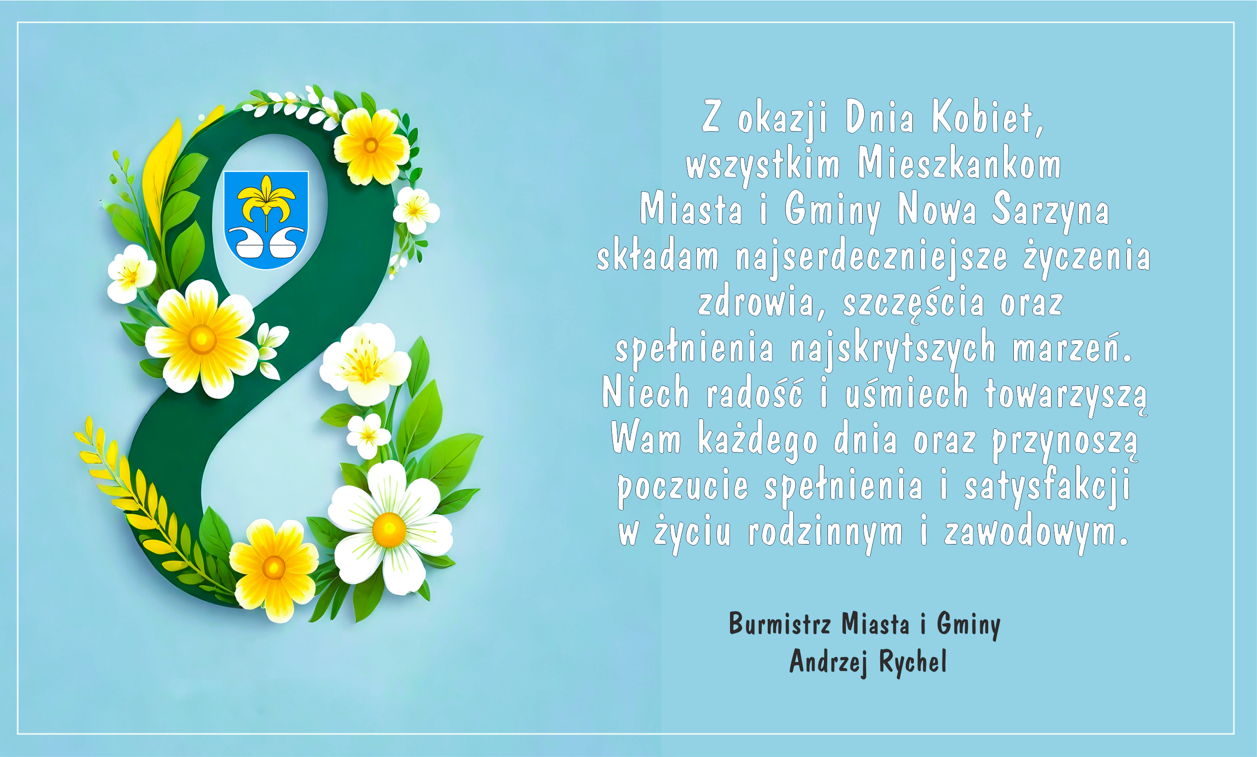 Grafika ma charakter okolicznościowy i&nbsp;została przygotowana z&nbsp;okazji Dnia Kobiet. Utrzymana jest w&nbsp;delikatnej, pastelowej kolorystyce z&nbsp;dominującym jasnoniebieskim tłem.  Po lewej stronie znajduje się duża, ozdobna cyfra 8, symbolizująca datę święta &ndash; 8 marca. Cyfra jest stylizowana na&nbsp;wieniec z&nbsp;zielonych liści oraz&nbsp;białych i&nbsp;ż&oacute;łtych kwiat&oacute;w przypominających stokrotki. W g&oacute;rnej części cyfry umieszczono herb Miasta i&nbsp;Gminy Nowa Sarzyna &ndash; niebieską tarczę z&nbsp;ż&oacute;łtą lilią oraz&nbsp;dwoma białymi elementami heraldycznymi.  Po prawej stronie grafiki znajduje się tekst życzeń skierowanych do mieszkanek gminy. Treść informuje, że&nbsp;z okazji Dnia Kobiet wszystkim mieszkankom Miasta i&nbsp;Gminy Nowa Sarzyna składane są najserdeczniejsze życzenia zdrowia, szczęścia oraz&nbsp;spełnienia marzeń. W życzeniach podkreślono r&oacute;wnież, aby radość i&nbsp;uśmiech towarzyszyły kobietom każdego dnia oraz&nbsp;przynosiły poczucie spełnienia w&nbsp;życiu rodzinnym i&nbsp;zawodowym.  Na dole widnieje podpis: &bdquo;Burmistrz Miasta i&nbsp;Gminy &ndash; Andrzej Rychel&rdquo;.