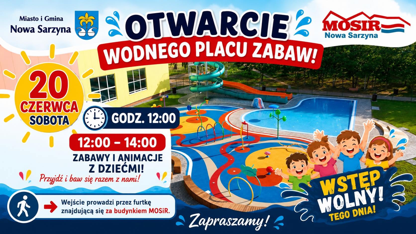 Niebiesko-kolorowy plakat informujący o&nbsp;otwarciu wodnego placu zabaw w&nbsp;Nowej Sarzynie. U g&oacute;ry, po lewej stronie, herby Miasta i&nbsp;Gminy Nowa Sarzyna, obok napis w&nbsp;kolorze niebiesko-czerwonym: &bdquo;OTWARCIE WODNEGO PLACU ZABAW&rdquo;. Poniżej, na&nbsp;tle zjeżdżalni wodnej i&nbsp;basenu, zdjęcie uśmiechniętych dzieci. Poniżej zdjęcia, napis w&nbsp;czerwonym k&oacute;łku: &bdquo;20 CZERWCA SOBOTA&rdquo;. Obok k&oacute;łka, zegar z&nbsp;godziną 12:00, pod nim napis w&nbsp;czerwonej ramce: &bdquo;12:00 - 14:00 ZABAWY I ANIMACJE Z DZIEĆMI!&rdquo;. Poniżej, informacja: &bdquo;Przyjdź i&nbsp;baw się razem z&nbsp;nami!&rdquo;. W dolnej części plakatu, logo MOSiR Nowa Sarzyna. Obok logo, napis w&nbsp;białym k&oacute;łku: &bdquo;WSTĘP WOLNY!&rdquo;, pod nim napis: &bdquo;TEGO DNIA!&rdquo;. Po prawej stronie, napis: &bdquo;Wejście prowadzi przez furtkę znajdującą się za budynkiem MOSiR&rdquo;. Całość uzupełnia napis u dołu: &bdquo;Zapraszamy!&rdquo;. Na plakacie znajdują się r&oacute;wnież piktogramy: słońce, zegar, człowiek i&nbsp;strzałka.