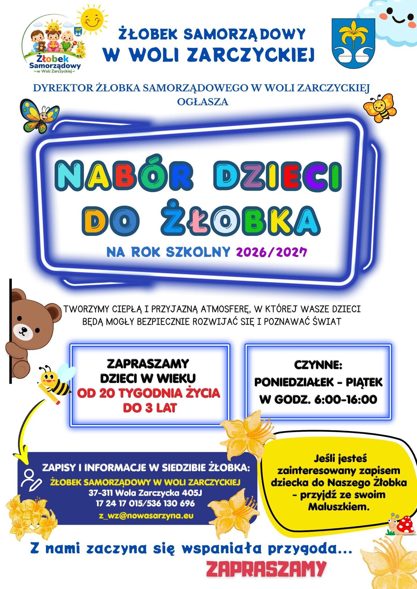 Plakat informacyjno-reklamowy Żłobka Samorządowego w&nbsp;Woli Zarczyckiej z&nbsp;kolorowymi ilustracjami przedstawiającymi m.in. misia, pszczołę, motyle i&nbsp;kwiaty.  Treść plakatu:  Nagł&oacute;wek: Żłobek Samorządowy w&nbsp;Woli Zarczyckiej. Dyrektor Żłobka Samorządowego w&nbsp;Woli Zarczyckiej ogłasza: NAB&Oacute;R DZIECI DO ŻŁOBKA na&nbsp;rok szkolny 2026/2027.  Hasło: Tworzymy ciepłą i&nbsp;przyjazną atmosferę, w&nbsp;kt&oacute;rej Wasze dzieci będą mogły bezpiecznie rozwijać się i&nbsp;poznawać świat.  Wiek dzieci: Zapraszamy dzieci w&nbsp;wieku od 20. tygodnia życia do 3 lat.  Godziny otwarcia: Poniedziałek &ndash; Piątek w&nbsp;godz. 6:00&ndash;16:00.  Zachęta: Jeśli jesteś zainteresowany zapisem dziecka do Naszego Żłobka &ndash; przyjdź ze swoim Maluszkiem.  Dane kontaktowe:  Zapisy i&nbsp;informacje w&nbsp;siedzibie żłobka: Żłobek Samorządowy w&nbsp;Woli Zarczyckiej, 37-311 Wola Zarczycka 405J  Telefon: 17 24 17 015 / 536 130 696  E-mail: z_wz@nowasarzyna.eu  Stopka: Z nami zaczyna się wspaniała przygoda... ZAPRASZAMY.
