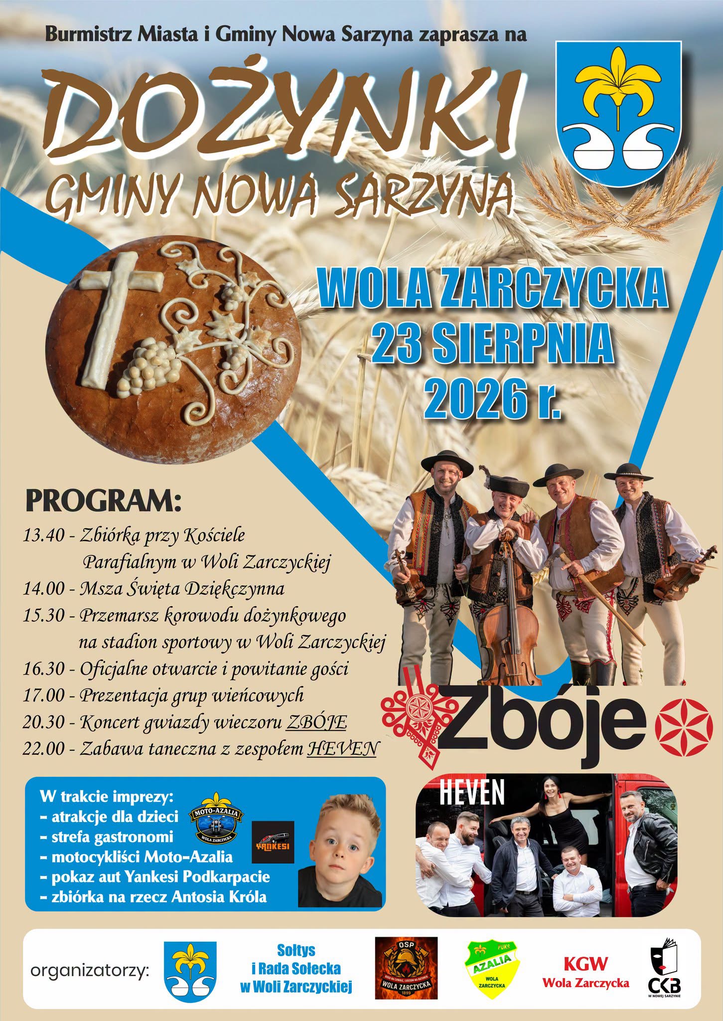 Plakat informacyjny wydarzenia "Dożynki Gminy Nowa Sarzyna", kt&oacute;re odbędą się 23 sierpnia 2026 r. w&nbsp;Woli Zarczyckiej. Na plakacie widnieje chleb dożynkowy, kłosy zb&oacute;ż, herb gminy, zdjęcie kapeli g&oacute;ralskiej Zb&oacute;je oraz&nbsp;zespołu HEVEN i&nbsp;małego chłopca (Antosia Kr&oacute;la). Poniżej znajduje się szczeg&oacute;łowy harmonogram oraz&nbsp;lista organizator&oacute;w.  Pełna treść plakatu (dla czytnik&oacute;w ekranu):  Tytuł wydarzenia: Burmistrz Miasta i&nbsp;Gminy Nowa Sarzyna zaprasza na&nbsp;Dożynki Gminy Nowa Sarzyna. Miejsce i&nbsp;data: Wola Zarczycka, 23 sierpnia 2026 r.  Program:  13.40 &ndash; Zbi&oacute;rka przy Kościele Parafialnym w&nbsp;Woli Zarczyckiej  14.00 &ndash; Msza Święta Dziękczynna  15.30 &ndash; Przemarsz korowodu dożynkowego na&nbsp;stadion sportowy w&nbsp;Woli Zarczyckiej  16.30 &ndash; Oficjalne otwarcie i&nbsp;powitanie gości  17.00 &ndash; Prezentacja grup wieńcowych  20.30 &ndash; Koncert gwiazdy wieczoru ZB&Oacute;JE  22.00 &ndash; Zabawa taneczna z&nbsp;zespołem HEVEN  W trakcie imprezy:  Atrakcje dla dzieci  Strefa gastronomii  Pokaz aut Yankesi  Zbi&oacute;rka na&nbsp;rzecz Antosia Kr&oacute;la  Organizatorzy: Gmina Nowa Sarzyna, Sołtys i&nbsp;Rada Sołecka w&nbsp;Woli Zarczyckiej, OSP Wola Zarczycka, LKS Azalia Wola Zarczycka, KGW Wola Zarczycka, Centrum Kultury i&nbsp;Biblioteka w&nbsp;Nowej Sarzynie (CKB).