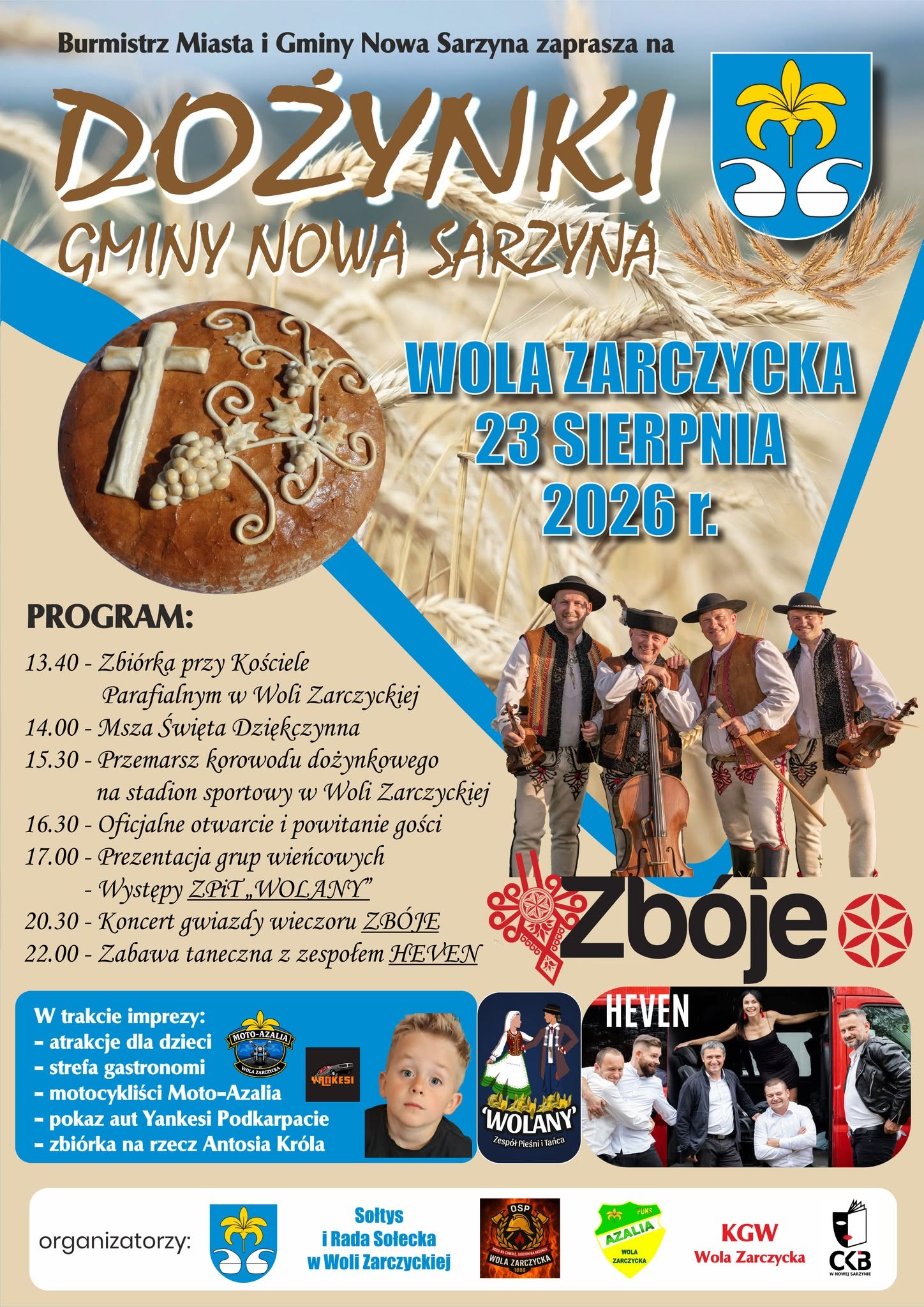 Plakat informacyjny wydarzenia "Dożynki Gminy Nowa Sarzyna", kt&oacute;re odbędą się 23 sierpnia 2026 r. w&nbsp;Woli Zarczyckiej. Na plakacie widnieje chleb dożynkowy, kłosy zb&oacute;ż, herb gminy, zdjęcie kapeli g&oacute;ralskiej Zb&oacute;je oraz&nbsp;zespołu HEVEN i&nbsp;małego chłopca (Antosia Kr&oacute;la). Poniżej znajduje się szczeg&oacute;łowy harmonogram oraz&nbsp;lista organizator&oacute;w.  Pełna treść plakatu (dla czytnik&oacute;w ekranu):  Tytuł wydarzenia: Burmistrz Miasta i&nbsp;Gminy Nowa Sarzyna zaprasza na&nbsp;Dożynki Gminy Nowa Sarzyna. Miejsce i&nbsp;data: Wola Zarczycka, 23 sierpnia 2026 r.  Program:  13.40 &ndash; Zbi&oacute;rka przy Kościele Parafialnym w&nbsp;Woli Zarczyckiej  14.00 &ndash; Msza Święta Dziękczynna  15.30 &ndash; Przemarsz korowodu dożynkowego na&nbsp;stadion sportowy w&nbsp;Woli Zarczyckiej  16.30 &ndash; Oficjalne otwarcie i&nbsp;powitanie gości  17.00 &ndash; Prezentacja grup wieńcowych  20.30 &ndash; Koncert gwiazdy wieczoru ZB&Oacute;JE  22.00 &ndash; Zabawa taneczna z&nbsp;zespołem HEVEN  W trakcie imprezy:  Atrakcje dla dzieci  Strefa gastronomii  Pokaz aut Yankesi  Zbi&oacute;rka na&nbsp;rzecz Antosia Kr&oacute;la  Organizatorzy: Gmina Nowa Sarzyna, Sołtys i&nbsp;Rada Sołecka w&nbsp;Woli Zarczyckiej, OSP Wola Zarczycka, LKS Azalia Wola Zarczycka, KGW Wola Zarczycka, Centrum Kultury i&nbsp;Biblioteka w&nbsp;Nowej Sarzynie (CKB).