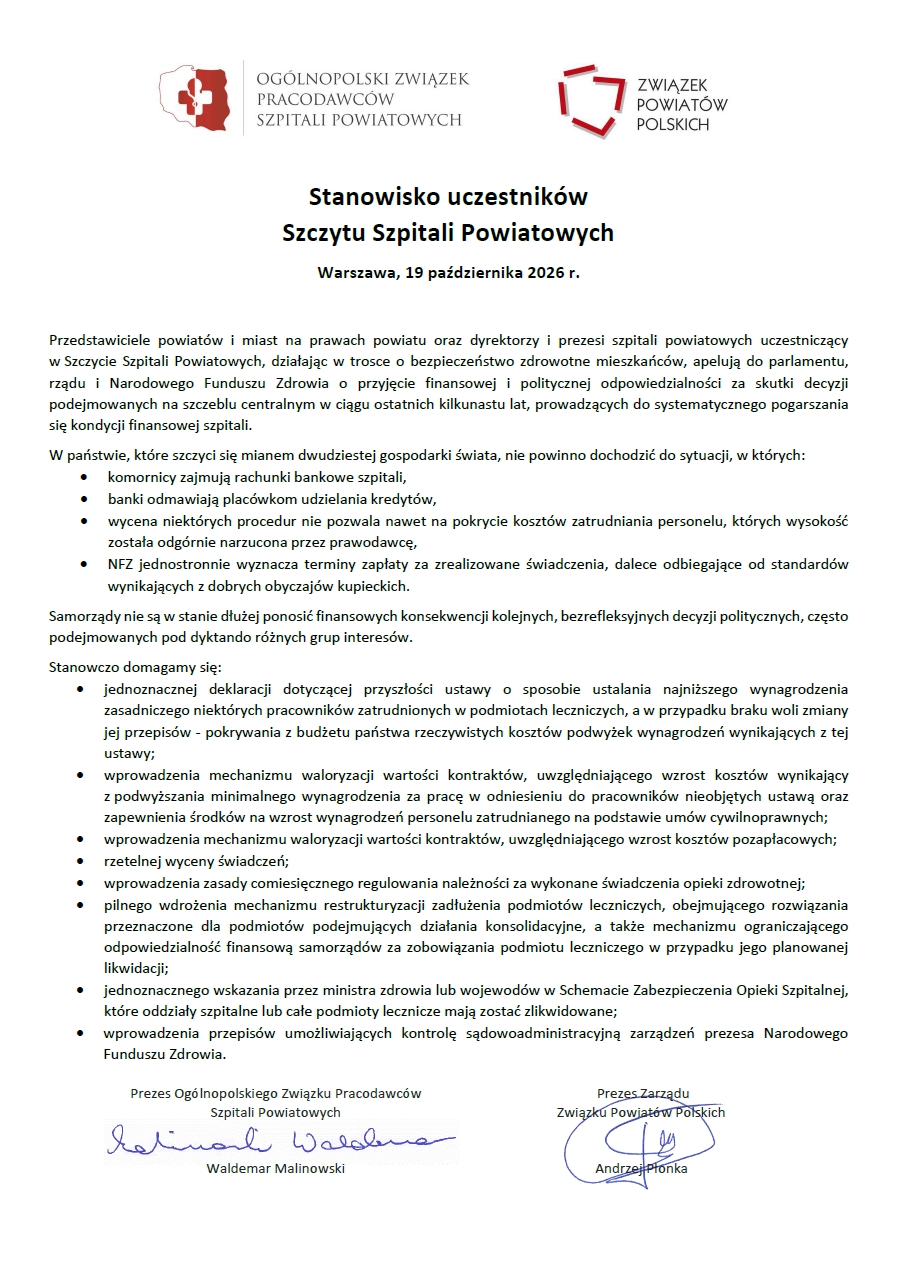 Grafika przedstawia oficjalny dokument urzędowy o&nbsp;charakterze apelem/stanowiskiem.   Nagł&oacute;wek: W g&oacute;rnej części dokumentu widnieją dwa logotypy organizator&oacute;w: po lewej stronie Og&oacute;lnopolskiego Związku Pracodawc&oacute;w Szpitali Powiatowych, a&nbsp;po prawej Związku Powiat&oacute;w Polskich.   Tytuł i&nbsp;data: Tytuł dokumentu brzmi &bdquo;Stanowisko uczestnik&oacute;w Szczytu Szpitali Powiatowych&rdquo;, a&nbsp;miejscem i&nbsp;datą jego wydania jest Warszawa, 19 października 2026 r.   Gł&oacute;wna treść:Wstęp zawiera apel przedstawicieli samorząd&oacute;w oraz&nbsp;dyrektor&oacute;w i&nbsp;prezes&oacute;w szpitali powiatowych do parlamentu, rządu oraz&nbsp;Narodowego Funduszu Zdrowia o&nbsp;przyjęcie odpowiedzialności za skutki decyzji systemowych prowadzących do pogarszania kondycji finansowej plac&oacute;wek.   Wypunktowano problemy sektora, takie jak zajmowanie rachunk&oacute;w bankowych przez komornik&oacute;w, odmowy kredyt&oacute;w przez banki, zaniżone wyceny procedur oraz&nbsp;jednostronnie narzucane terminy płatności przez NFZ.   Przedstawiono szczeg&oacute;łowe postulaty i&nbsp;żądania (m.in. pokrywanie koszt&oacute;w podwyżek wynagrodzeń z&nbsp;budżetu państwa, wprowadzenie mechanizm&oacute;w waloryzacji kontrakt&oacute;w, rzetelną wycenę świadczeń, comiesięczne regulowanie należności oraz&nbsp;mechanizmy restrukturyzacji zadłużenia).   Podpisy: U dołu dokumentu znajdują się dwa podpisy wraz z&nbsp;imionami i&nbsp;nazwiskami oraz&nbsp;pełnionymi funkcjami:   Waldemar Malinowski &ndash; Prezes Og&oacute;lnopolskiego Związku Pracodawc&oacute;w Szpitali Powiatowych.   Andrzej Płonka &ndash; Prezes Zarządu Związku Powiat&oacute;w Polskich.   