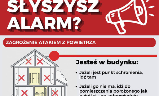 Nagłówek główny: SŁYSZYSZ ALARM? ZAGROŻENIE ATAKIEM Z POWIETRZA   Obok nagłówka znajduje się ikona białego megafonu na czerwonym tle.   Plakat podzielony jest na dwie główne sekcje:   1. Jesteś w budynku:Grafika towarzysząca: Przekrój budynku mieszkalnego z oznaczeniem bezpiecznych i niebezpiecznych stref. Czerwonymi krzyżykami ($X$) zaznaczono miejsca niebezpieczne (poddasze, wyższe piętra oraz pomieszczenia przy oknach). Miejsca bezpieczne (podziemia, najniższe kondygnacje, pomieszczenia bez okien oddzielone dwiema ścianami, np. korytarz, łazienka) są wyróżnione kolorem.   Zalecenia:Jeżeli jest punkt schronienia, idź tam.   Jeżeli go nie ma, idź do pomieszczenia położonego jak najniżej – np. odpowiednio przygotowanego garażu podziemnego czy piwnicy lub pomieszczenia bez okien oddzielonego dwiema ścianami od zewnątrz – np. korytarza.   Poruszaj się wyłącznie schodami.   2. Jesteś na zewnątrz:Grafika towarzysząca: Rysunek osoby z plecakiem trzymającej telefon z włączoną mapą i nawigacją, stojącej przed wejściem do przejścia podziemnego.   Zalecenia:Idź do najbliższego punktu schronienia.   Korzystaj z aplikacji gdziesieukryc.pl.   Możesz wykorzystać odpowiednio przygotowany garaż podziemny, piwnicę, tunel czy przejście podziemne.   Stopka: Na dole plakatu umieszczono logotypy:   „Ochrona ludności i obrona cywilna” wraz z żółtym logo.   Godło Polski oraz napis: „Ministerstwo Spraw Wewnętrznych i Administracji”.   