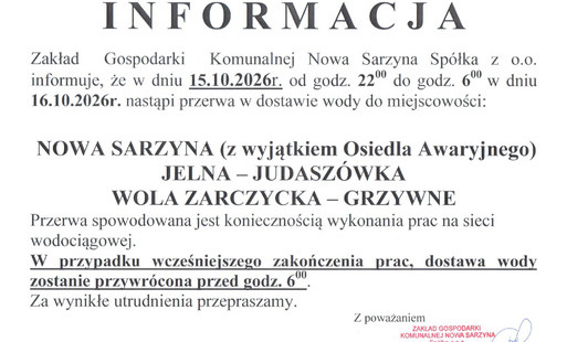 skan treści ogłoszenia: Zakład Gospodarki Komunalnej Nowa Sarzyna Spółka z o.o. informuje, że w związku z koniecznością wykonania prac na sieci wodociągowej nastąpi przerwa w dostawie wody.  Szczegóły utrudnień:  Termin: od dnia 15.10.2026 r. od godz. 22:00 do dnia 16.10.2026 r. do godz. 6:00.  Obszar objęty przerwą:  Nowa Sarzyna (z wyjątkiem Osiedla Awaryjnego)  Jelna – Judaszówka  Wola Zarczycka – Grzywne  Uwaga: W przypadku wcześniejszego zakończenia prac, dostawa wody zostanie przywrócona przed godziną 6:00.  Za wynikłe utrudnienia przepraszamy.  Z poważaniem,  Zakład Gospodarki Komunalnej Nowa Sarzyna Sp. z o.o.